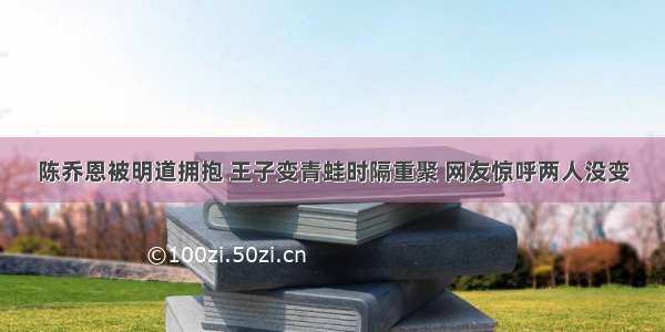 陈乔恩被明道拥抱 王子变青蛙时隔重聚 网友惊呼两人没变