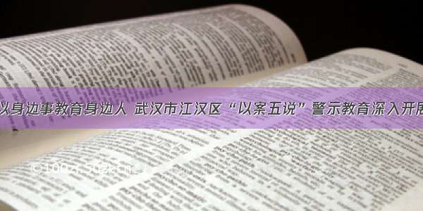 以身边事教育身边人 武汉市江汉区“以案五说”警示教育深入开展