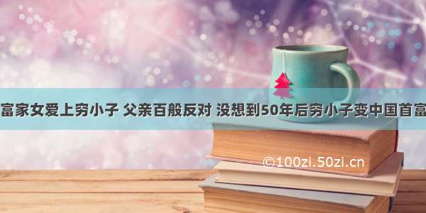 富家女爱上穷小子 父亲百般反对 没想到50年后穷小子变中国首富