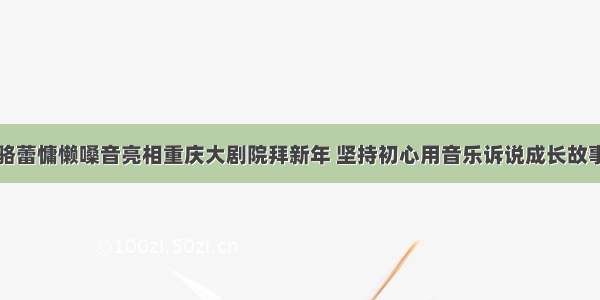 骆蕾慵懒嗓音亮相重庆大剧院拜新年 坚持初心用音乐诉说成长故事