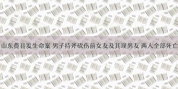 山东费县发生命案 男子持斧砍伤前女友及其现男友 两人全部死亡