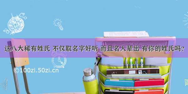 这八大稀有姓氏 不仅取名字好听 而且名人辈出 有你的姓氏吗？