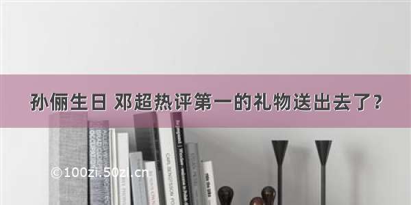 孙俪生日 邓超热评第一的礼物送出去了？