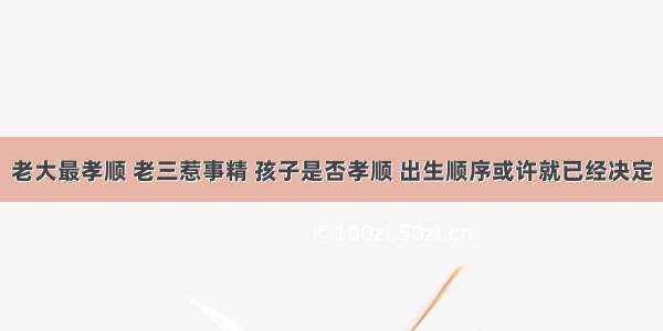 老大最孝顺 老三惹事精 孩子是否孝顺 出生顺序或许就已经决定