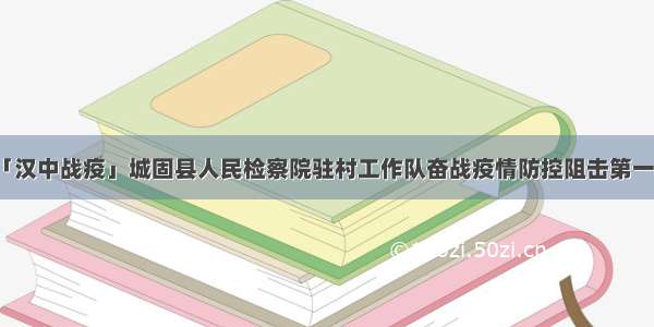 「汉中战疫」城固县人民检察院驻村工作队奋战疫情防控阻击第一线