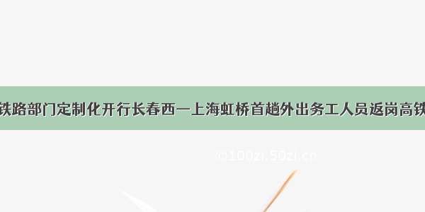沈阳铁路部门定制化开行长春西—上海虹桥首趟外出务工人员返岗高铁专列