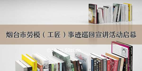 烟台市劳模（工匠）事迹巡回宣讲活动启幕