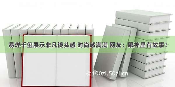 易烊千玺展示非凡镜头感 时尚感满满 网友：眼神里有故事！