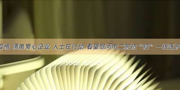 战胜疫情 渭南爱心企业 人士在行动 看望慰问市二院抗“疫”一线医护人员！