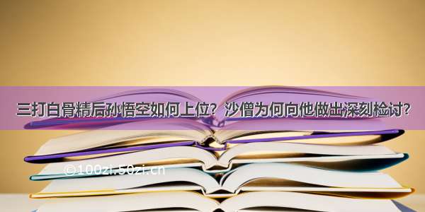 三打白骨精后孙悟空如何上位？沙僧为何向他做出深刻检讨？