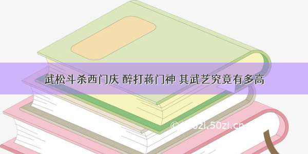 武松斗杀西门庆 醉打蒋门神 其武艺究竟有多高