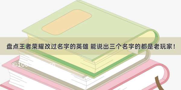 盘点王者荣耀改过名字的英雄 能说出三个名字的都是老玩家！