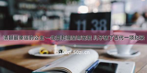 清朝最幸运的公主 一生受乾隆皇帝宠爱 儿子破了古代一项纪录