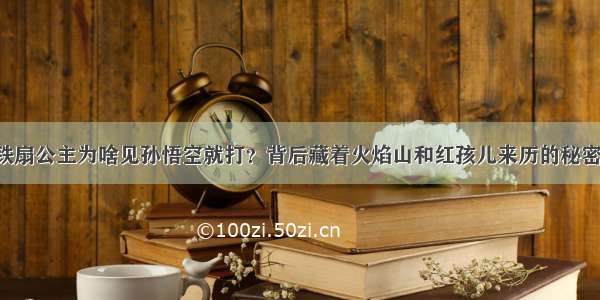 铁扇公主为啥见孙悟空就打？背后藏着火焰山和红孩儿来历的秘密！