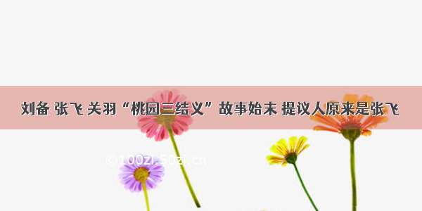 刘备 张飞 关羽“桃园三结义”故事始末 提议人原来是张飞