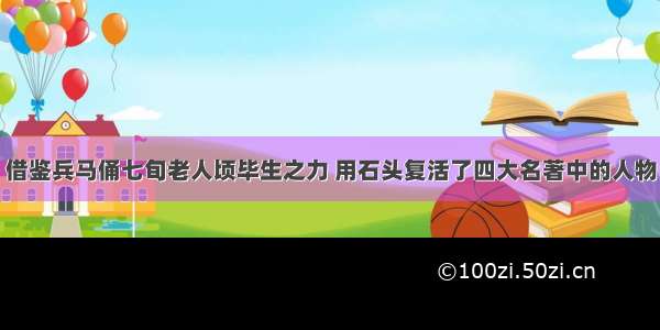 借鉴兵马俑七旬老人顷毕生之力 用石头复活了四大名著中的人物