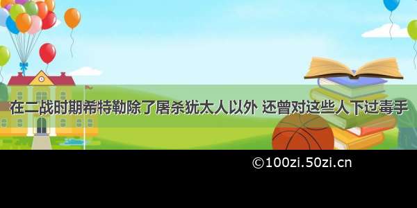 在二战时期希特勒除了屠杀犹太人以外 还曾对这些人下过毒手