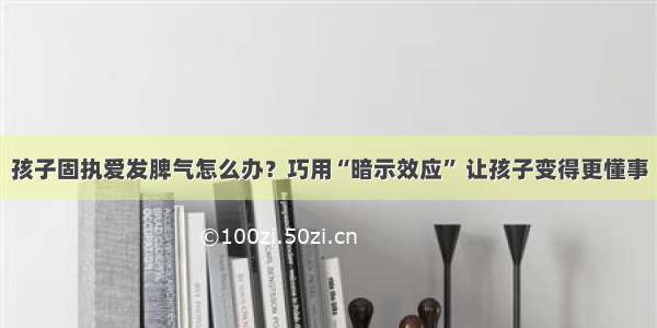 孩子固执爱发脾气怎么办？巧用“暗示效应” 让孩子变得更懂事