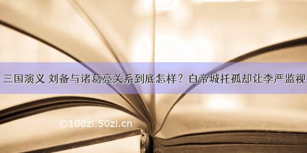 三国演义 刘备与诸葛亮关系到底怎样？白帝城托孤却让李严监视