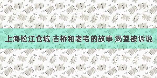 上海松江仓城 古桥和老宅的故事 渴望被诉说