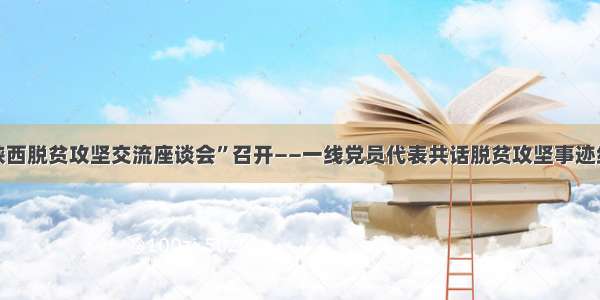 “陕西脱贫攻坚交流座谈会”召开——一线党员代表共话脱贫攻坚事迹经验