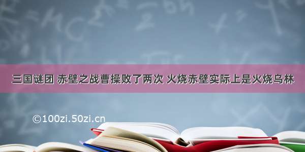 三国谜团 赤壁之战曹操败了两次 火烧赤壁实际上是火烧乌林