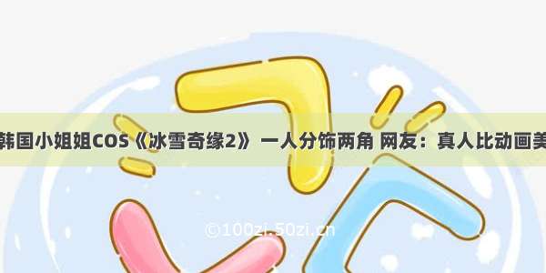 韩国小姐姐COS《冰雪奇缘2》 一人分饰两角 网友：真人比动画美