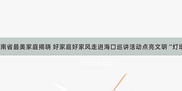 海南省最美家庭揭晓 好家庭好家风走进海口巡讲活动点亮文明“灯塔”