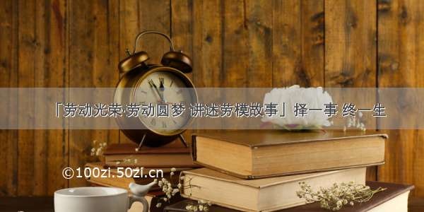 「劳动光荣·劳动圆梦 讲述劳模故事」择一事 终一生