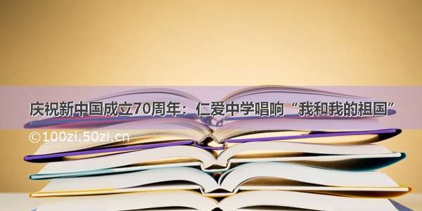 庆祝新中国成立70周年：仁爱中学唱响“我和我的祖国”