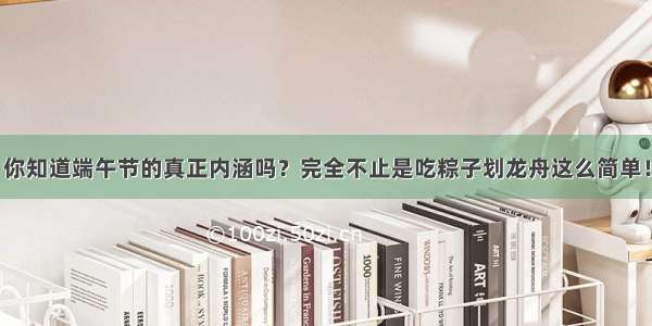 你知道端午节的真正内涵吗？完全不止是吃粽子划龙舟这么简单！