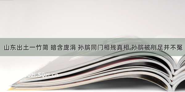 山东出土一竹简 暗含庞涓 孙膑同门相残真相 孙膑被剜足并不冤