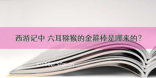 西游记中 六耳猕猴的金箍棒是哪来的？