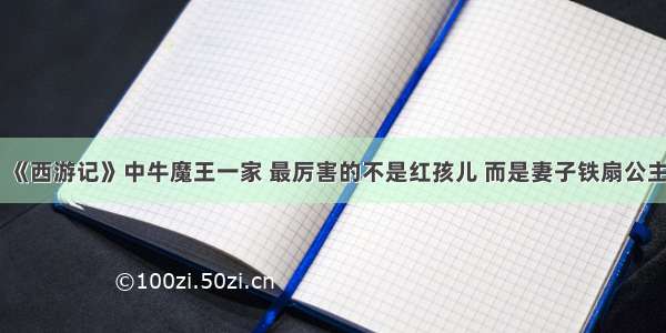 《西游记》中牛魔王一家 最厉害的不是红孩儿 而是妻子铁扇公主