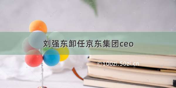 刘强东卸任京东集团ceo