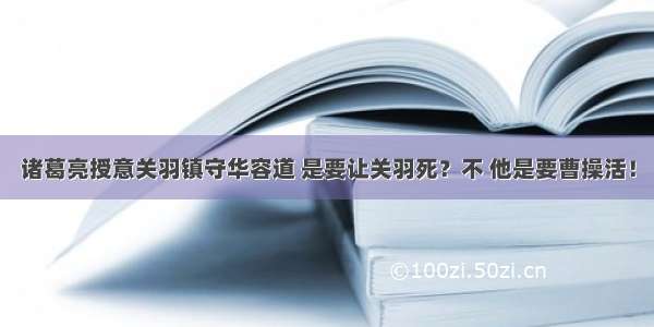 诸葛亮授意关羽镇守华容道 是要让关羽死？不 他是要曹操活！