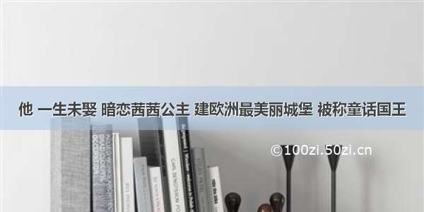 他 一生未娶 暗恋茜茜公主 建欧洲最美丽城堡 被称童话国王