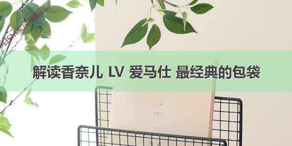 解读香奈儿 LV 爱马仕 最经典的包袋