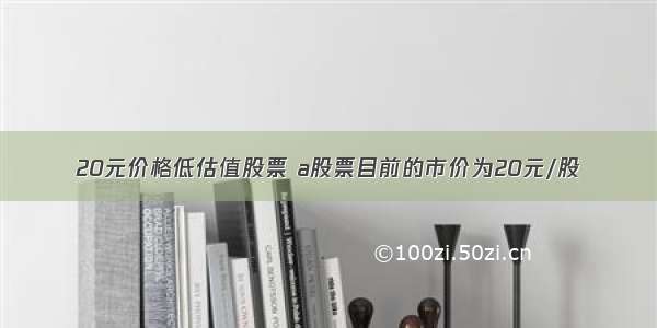 20元价格低估值股票 a股票目前的市价为20元/股