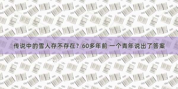 传说中的雪人存不存在？60多年前 一个青年说出了答案