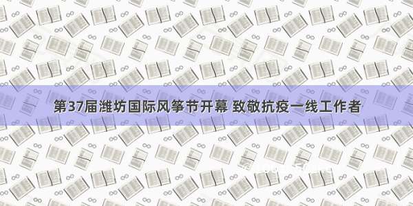 第37届潍坊国际风筝节开幕 致敬抗疫一线工作者
