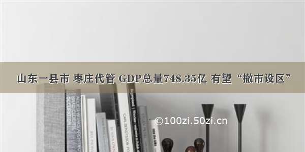 山东一县市 枣庄代管 GDP总量748.35亿 有望“撤市设区”