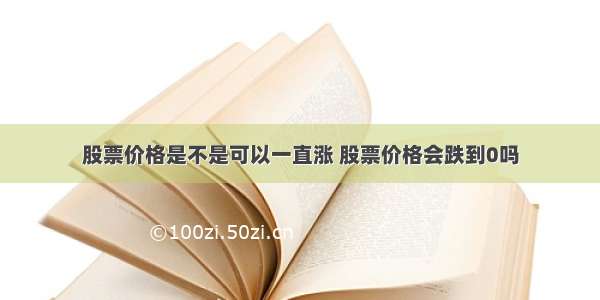 股票价格是不是可以一直涨 股票价格会跌到0吗