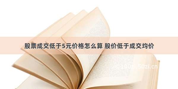 股票成交低于5元价格怎么算 股价低于成交均价