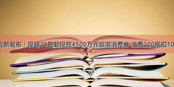 最新发布｜昆明25日起投放4500万元旅游消费券 消费200抵扣100