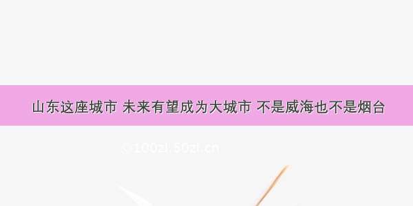 山东这座城市 未来有望成为大城市 不是威海也不是烟台