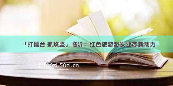 「打擂台 抓攻坚」临沂：红色旅游激发业态新动力