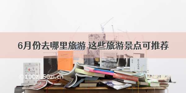 6月份去哪里旅游 这些旅游景点可推荐