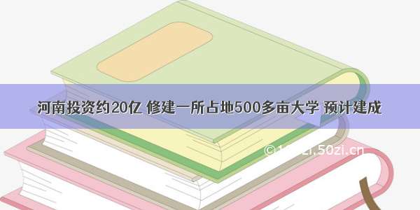 河南投资约20亿 修建一所占地500多亩大学 预计建成