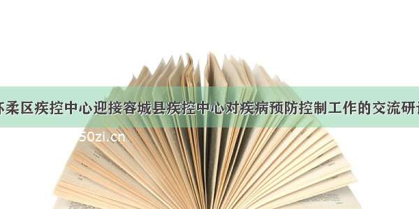 怀柔区疾控中心迎接容城县疾控中心对疾病预防控制工作的交流研讨